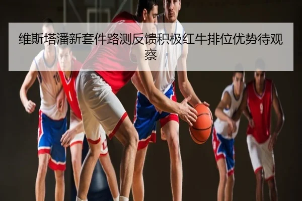 维斯塔潘新套件路测反馈积极红牛排位优势待观察